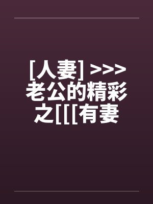 [人妻] <<<老公的精彩之[[[有妻大家尝]][精彩不要错过，激情不要放过]